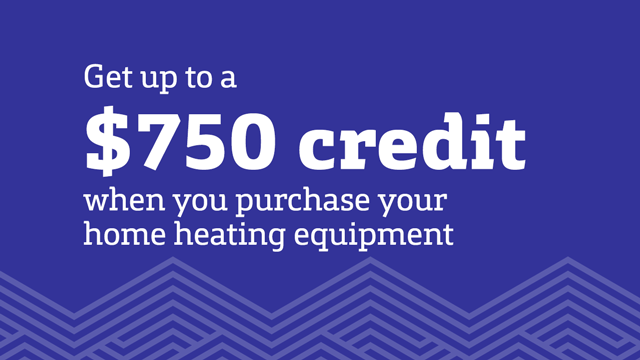 Get up to a $750 credit when you purchase your home heating equipment. Get up to a $750 credit when you purchase your home heating equipment.